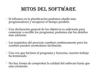 Mitos del Software Si fallamos en la planificación podemos añadir más programadores y recuperar el tiempo perdido. Una declaración general de los objetivos es suficiente para comenzar a escribir los programas; podemos dar los detalles más adelante. Los requisitos del proyecto cambian continuamente pero los cambios pueden acomodarse fácilmente. Una vez que hicimos el programa y funciona, nuestro trabajo ha terminado. No hay forma de comprobar la calidad del software hasta que esta corriendo. 