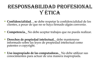 Responsabilidad profesional y ética Confidencialidad. _ s e debe respetar la confidencialidad de los clientes, a pesar de que no se haya firmado algún convenio. Competencia._  No debe aceptar trabajos que no pueda realizar. Derechos de propiedad intelectual._  debe mantenerse informado sobre las leyes de propiedad intelectual como patentes o copyright. Uso inapropiado de las computadoras._  No debe utilizar sus conocimientos para actuar de una manera inapropiada. 