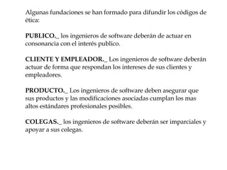 Algunas fundaciones se han formado para difundir los códigos de ética: PUBLICO._  los ingenieros de software deberán de actuar en consonancia con el interés publico. CLIENTE Y EMPLEADOR._  Los ingenieros de software deberán actuar de forma que respondan los intereses de sus clientes y empleadores. PRODUCTO._  Los ingenieros de software deben asegurar que sus productos y las modificaciones asociadas cumplan los mas altos estándares profesionales posibles. COLEGAS._  los ingenieros de software deberán ser imparciales y apoyar a sus colegas. 