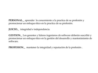 PERSONAL._  aprender  lo concerniente a la practica de su profesión y promocionar un enfoque ético en la practica de su profesión. JUICIO._  integridad e independencia. GESTION._  Los gerentes y lideres ingenieros de software deberán suscribir y promocionar un enfoque ético en la gestión del desarrollo y mantenimiento de software. PROFESION._  mantener la integridad y reputación de la profesión . 