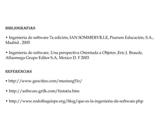 Bibliografias •  Ingenieria de software 7a edición, IAN SOMMERVILLE, Pearson Educación, S.A., Madrid , 2005 •  Ingeniería de software, Una perspectiva Orientada a Objetos ,Eric J. Braude, Alfaomega Grupo Editor S.A, Mexico D. F 2003 Referencias •  http://www.geocities.com/mustang51r/  •  http://software.grilk.com/historia.htm  •  http://www.rodolfoquispe.org/blog/que-es-la-ingenieria-de-software.php  