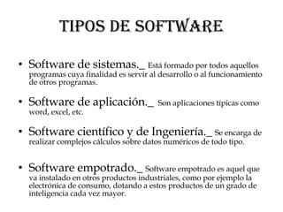 TIPOS DE SOFTWARE Software de sistemas._  Está formado por todos aquellos programas cuya finalidad es servir al desarrollo o al funcionamiento de otros programas.  Software de aplicación._  Son aplicaciones típicas como word, excel, etc. Software científico y de Ingeniería._  Se encarga de realizar complejos cálculos sobre datos numéricos de todo tipo. Software empotrado._  Software empotrado es aquel que va instalado en otros productos industriales, como por ejemplo la electrónica de consumo, dotando a estos productos de un grado de inteligencia cada vez mayor.  