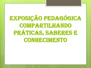 EXPOSIÇÃO PEDAGÓGICA
   COMPARTILHANDO
 PRÁTICAS, SABERES E
    CONHECIMENTO
 