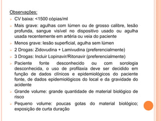 Observações:
 CV baixa: <1500 cópias/ml

 Mais grave: agulhas com lúmen ou de grosso calibre, lesão
  profunda, sangue visível no dispositivo usado ou agulha
  usada recentemente em artéria ou veia do paciente
 Menos grave: lesão superficial, agulha sem lúmen

 2 Drogas: Zidovudina + Lamivudina (preferencialmente)

 3 Drogas: Incluir Lopinavir/Ritonavir (preferencialmente)

 Paciente    fonte     desconhecido       ou    com    sorologia
  desconhecida, o uso de profilaxia deve ser decidido em
  função de dados clínicos e epidemiológicos do paciente
  fonte, de dados epidemiológicos do local e da gravidade do
  acidente
 Grande volume: grande quantidade de material biológico de
  risco
 Pequeno volume: poucas gotas do material biológico;
  exposição de curta duração
 