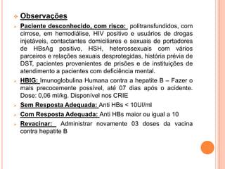    Observações
   Paciente desconhecido, com risco: politransfundidos, com
    cirrose, em hemodiálise, HIV positivo e usuários de drogas
    injetáveis, contactantes domiciliares e sexuais de portadores
    de HBsAg positivo, HSH, heterossexuais com vários
    parceiros e relações sexuais desprotegidas, história prévia de
    DST, pacientes provenientes de prisões e de instituições de
    atendimento a pacientes com deficiência mental.
   HBIG: Imunoglobulina Humana contra a hepatite B – Fazer o
    mais precocemente possível, até 07 dias após o acidente.
    Dose: 0,06 ml/kg. Disponível nos CRIE
   Sem Resposta Adequada: Anti HBs < 10UI/ml
   Com Resposta Adequada: Anti HBs maior ou igual a 10
   Revacinar: Administrar novamente 03 doses da vacina
    contra hepatite B
 