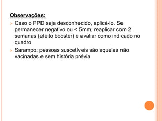 Observações:
 Caso o PPD seja desconhecido, aplicá-lo. Se
  permanecer negativo ou < 5mm, reaplicar com 2
  semanas (efeito booster) e avaliar como indicado no
  quadro
 Sarampo: pessoas suscetíveis são aquelas não
  vacinadas e sem história prévia
 