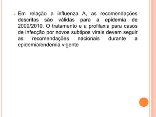    Em relação a influenza A, as recomendações
    descritas são válidas para a epidemia de
    2009/2010. O tratamento e a profilaxia para casos
    de infecção por novos subtipos virais devem seguir
    as    recomendações     nacionais      durante  a
    epidemia/endemia vigente
 