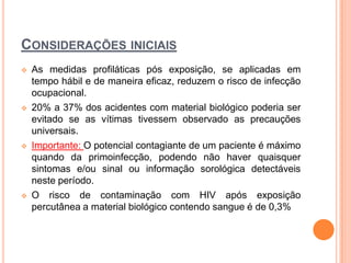 CONSIDERAÇÕES INICIAIS
   As medidas profiláticas pós exposição, se aplicadas em
    tempo hábil e de maneira eficaz, reduzem o risco de infecção
    ocupacional.
   20% a 37% dos acidentes com material biológico poderia ser
    evitado se as vítimas tivessem observado as precauções
    universais.
   Importante: O potencial contagiante de um paciente é máximo
    quando da primoinfecção, podendo não haver quaisquer
    sintomas e/ou sinal ou informação sorológica detectáveis
    neste período.
   O risco de contaminação com HIV após exposição
    percutânea a material biológico contendo sangue é de 0,3%
 