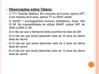    Observações sobre Tétano:
   1) TT= Toxóide Tetânico. Em menores de 6 anos, aplicar DPT
    e em maiores de 6 anos, aplicar TT ou DPaT adulto
   2) IGHAT = imunoglobulina humana antitetânica. Dose: 250
    UI IM. Na impossibilidade de utilizar IGHAT, indicar SAT, de
    3000 a 5000 U, IM
   3) A não ser que o ferimento tenha ocorrido há mais de 24h
   4) A não ser que tenha decorrido mais de 10 anos da última
    dose de vacina
   5) A não ser que tenha decorrido mais de 5 anos da última
    dose de vacina
   6) A não ser que tenha decorrido mais de 10 anos da última
    dose de vacina
 