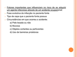    Fatores importantes que influenciam no risco de se adquirir
    um agente infeccioso através de um acidente ocupacional:
   Fase evolutiva da infecção no paciente fonte
   Tipo de cepa que o paciente fonte possua
   Circunstâncias em que ocorreu o acidente:
       a) Pele lesada ou não
       b) Mucosa
       c) Objetos cortantes ou perfurantes
       d) Uso de barreiras protetoras
 