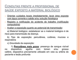 CONDUTAS FRENTE A PROFISSIONAL DE
SAÚDE EXPOSTO A MATERIAL BIOLÓGICO
  Orientar cuidados locais imediatamente: lavar área exposta
   com água corrente e sabão e/ou solução fisiológica
 Registro e notificação do acidente de trabalho (notificação
   compulsória)
 Avaliar a exposição quanto ao potencial de transmissão:

   a) Material biológico: estabelecer se o material biológico é de
risco para transmissão da doença.
   b) Tipo de exposição: percutânea, cutânea, mucosa e
respiratória
   c) Gravidade da exposição:
       1) Percutânea mais grave: presença de sangue visível
no     dispositivo;    agulha    com     lúmen     e/ou     grosso
calibre, dispositivo previamente utilizado em veia ou artéria do
paciente e lesão profunda
 