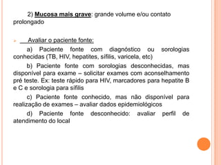 2) Mucosa mais grave: grande volume e/ou contato
prolongado

     Avaliar o paciente fonte:
      a) Paciente fonte com diagnóstico ou sorologias
conhecidas (TB, HIV, hepatites, sífilis, varicela, etc)
      b) Paciente fonte com sorologias desconhecidas, mas
disponível para exame – solicitar exames com aconselhamento
pré teste. Ex: teste rápido para HIV, marcadores para hepatite B
e C e sorologia para sífilis
      c) Paciente fonte conhecido, mas não disponível para
realização de exames – avaliar dados epidemiológicos
      d) Paciente fonte desconhecido: avaliar perfil de
atendimento do local
 