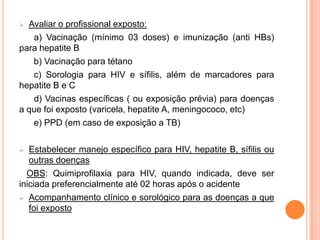  Avaliar o profissional exposto:
   a) Vacinação (mínimo 03 doses) e imunização (anti HBs)
para hepatite B
   b) Vacinação para tétano
   c) Sorologia para HIV e sífilis, além de marcadores para
hepatite B e C
   d) Vacinas específicas ( ou exposição prévia) para doenças
a que foi exposto (varicela, hepatite A, meningococo, etc)
   e) PPD (em caso de exposição a TB)

  Estabelecer manejo específico para HIV, hepatite B, sífilis ou
   outras doenças
  OBS: Quimiprofilaxia para HIV, quando indicada, deve ser
iniciada preferencialmente até 02 horas após o acidente
 Acompanhamento clínico e sorológico para as doenças a que
   foi exposto
 