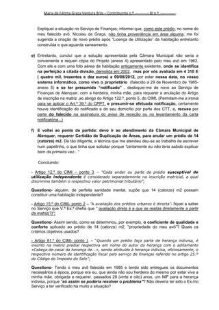Maria de Fátima Graça Ventura Brás – Contribuinte n.º --------- – BI n.º -------------

Expliquei a situação no Serviço de Finanças; informei que, como este prédio, no nome do
meu falecido avô, Nicolau da Graça, não tinha proveniência em área alguma, me foi
sugerida a criação de novo prédio após “Licença de Utilização” da habitação entretanto
construída e que aguarda saneamento.
e) Entretanto, conclui que a solução apresentada pela Câmara Municipal não seria a
conveniente e requeri cópia do Projeto (anexo 4) apresentado pelo meu avô em 1962.
Com ele e com uma foto aérea da habitação antigamente existente, onde se identifica
na perfeição a citada divisão, demolida em 2002, mas por vós avaliada em 4 310 E
( quatro mil, trezentos e dez euros) a 09/08/2012, por estar nessa data, no vosso
sistema informático, como vivo o proprietário (falecido a 29 de Novembro de 1985anexo 5) e se ter presumido “notificado” , desloquei-me de novo ao Serviço de
Finanças de Alenquer, com a herdeira, minha mãe, para requerer a anulação do Artigo
de inscrição na matriz ,ao abrigo do Artigo 122.º, ponto 5, do CIMI. (Permitam-me a ironia:
para se aplicar o Art.º 39.º do CPPT, e presumir-se efetuada notificação, certamente
houve identificação do notificado e do seu domicílio por parte dos CTT, e, recusa por
parte do falecido na assinatura do aviso de receção ou no levantamento da carta
notificatória...)
f) E voltei ao ponto de partida: devo ir ao atendimento da Câmara Municipal de
Alenquer, requerer Certidão de Duplicação de Áreas, para anular um prédio de 14
(catorze) m2. De tão diligente, a técnica que me atendeu deu-se ao trabalho de escrever
num papelinho, o que tinha que solicitar porque “certamente eu não teria sabido explicar
bem da primeira vez...”
Concluindo:
- Artigo 12.º do CIMI – ponto 3 – “Cada andar ou parte de prédio susceptível de
utilização independente é considerado separadamente na inscrição matricial, a qual
discrimina também o respectivo valor patrimonial tributário”;

Questiono- alguém, de perfeita sanidade mental, supõe que 14 (catorze) m2 possam
constituir uma habitação independente?
- Artigo 15.º do CIMI- ponto 2 – “A avaliação dos prédios urbanos é directa ”- fiquei a saber
no Serviço que V.ª Ex.ª chefia que “ avaliação direta é a que se realiza diretamente a partir
da matriz(?)“;
Questiono- Assim sendo, como se determinou, por exemplo, o coeficiente de qualidade e
conforto aplicado ao prédio de 14 (catorze) m2, “propriedade do meu avô”? Quais os
critérios objetivos usados?
- Artigo 81.º do CIMI- ponto 1 – “Quando um prédio faça parte de herança indivisa, é
inscrito na matriz predial respectiva em nome do autor da herança com o aditamento
«Cabeça-de-casal da herança de...», sendo atribuído à herança indivisa, oficiosamente, o
respectivo número de identificação fiscal pelo serviço de finanças referido no artigo 25.º
do Código do Imposto do Selo”;

Questiono- Tendo o meu avô falecido em 1985 e tendo sido entregues os documentos
necessários à época, porque era eu, que ainda não sou herdeira do mesmo por estar viva a
minha mãe, obrigada a requerer, passados 28 (vinte e oito) anos, um NIF para a herança
indivisa, porque “só assim se poderia resolver o problema”? Não deveria ter sido o Ex.mo
Serviço a ter verificado há muito a situação?

2

 