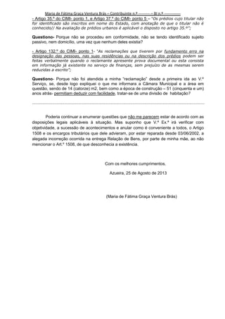 Maria de Fátima Graça Ventura Brás – Contribuinte n.º --------- – BI n.º ------------- Artigo 35.º do CIMI- ponto 1, e Artigo 37.º do CIMI- ponto 5 – “Os prédios cujo titular não
for identificado são inscritos em nome do Estado, com anotação de que o titular não é
conhecido// Na avaliação de prédios urbanos é aplicável o disposto no artigo 35.º”;

Questiono- Porque não se procedeu em conformidade, não se tendo identificado sujeito
passivo, nem domicílio, uma vez que nenhum deles existia?
- Artigo 132.º do CIMI- ponto 1- “As reclamações que tiverem por fundamento erro na
designação das pessoas, nas suas residências ou na descrição dos prédios podem ser
feitas verbalmente quando o reclamante apresente prova documental ou esta consista
em informação já existente no serviço de finanças, sem prejuízo de as mesmas serem
reduzidas a escrito”;

Questiono- Porque não foi atendida a minha “reclamação” desde a primeira ida ao V.º
Serviço, se, desde logo expliquei o que me informara a Câmara Municipal e a área em
questão, sendo de 14 (catorze) m2, bem como a época de construção – 51 (cinquenta e um)
anos atrás- permitiam deduzir com facilidade, tratar-se de uma divisão de habitação?
.....................................................................................................................................................
Poderia continuar a enumerar questões que não me parecem estar de acordo com as
disposições legais aplicáveis à situação. Mas suponho que V.ª Ex.ª irá verificar com
objetividade, a sucessão de acontecimentos e anular como é conveniente a todos, o Artigo
1508 e os encargos tributários que dele advieram, por estar reparada desde 03/06/2002, a
alegada incorreção ocorrida na entrega Relação de Bens, por parte de minha mãe, ao não
mencionar o Art.º 1508, de que desconhecia a existência.

Com os melhores cumprimentos.
Azueira, 25 de Agosto de 2013

(Maria de Fátima Graça Ventura Brás)

3

 