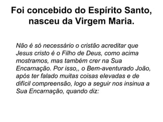 Foi concebido do Espírito Santo,
nasceu da Virgem Maria.
Não é só necessário o cristão acreditar que
Jesus cristo é o Filho de Deus, como acima
mostramos, mas também crer na Sua
Encarnação. Por isso,, o Bem-aventurado João,
após ter falado muitas coisas elevadas e de
difícil compreensão, logo a seguir nos insinua a
Sua Encarnação, quando diz:
 