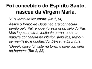 Foi concebido do Espírito Santo,
nasceu da Virgem Maria.
“E o verbo se fez carne” (Jo 1,14).
Assim o Verbo de Deus não era conhecido
senão pelo Pai, enquanto estava no seio do Pai.
Mas logo que se revestiu da carne, como a
palavra concebida no interior, pela voz, tornou-
se manifesto e conhecido. Lê-se na Escritura:
“Depois disso foi visto na terra, e conviveu com
os homens (Bar 3, 38).
 