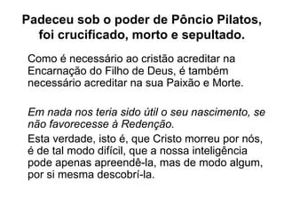 Padeceu sob o poder de Pôncio Pilatos,
foi crucificado, morto e sepultado.
Como é necessário ao cristão acreditar na
Encarnação do Filho de Deus, é também
necessário acreditar na sua Paixão e Morte.
Em nada nos teria sido útil o seu nascimento, se
não favorecesse à Redenção.
Esta verdade, isto é, que Cristo morreu por nós,
é de tal modo difícil, que a nossa inteligência
pode apenas apreendê-la, mas de modo algum,
por si mesma descobrí-la.
 