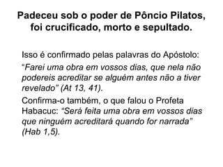 Padeceu sob o poder de Pôncio Pilatos,
foi crucificado, morto e sepultado.
Isso é confirmado pelas palavras do Apóstolo:
“Farei uma obra em vossos dias, que nela não
podereis acreditar se alguém antes não a tiver
revelado” (At 13, 41).
Confirma-o também, o que falou o Profeta
Habacuc: “Será feita uma obra em vossos dias
que ninguém acreditará quando for narrada”
(Hab 1,5).
 