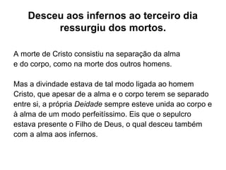 Desceu aos infernos ao terceiro dia
ressurgiu dos mortos.
A morte de Cristo consistiu na separação da alma
e do corpo, como na morte dos outros homens.
Mas a divindade estava de tal modo ligada ao homem
Cristo, que apesar de a alma e o corpo terem se separado
entre si, a própria Deidade sempre esteve unida ao corpo e
à alma de um modo perfeitíssimo. Eis que o sepulcro
estava presente o Filho de Deus, o qual desceu também
com a alma aos infernos.
 