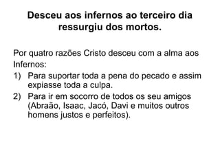 Desceu aos infernos ao terceiro dia
ressurgiu dos mortos.
Por quatro razões Cristo desceu com a alma aos
Infernos:
1) Para suportar toda a pena do pecado e assim
expiasse toda a culpa.
2) Para ir em socorro de todos os seu amigos
(Abraão, Isaac, Jacó, Davi e muitos outros
homens justos e perfeitos).
 