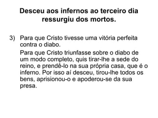 Desceu aos infernos ao terceiro dia
ressurgiu dos mortos.
3) Para que Cristo tivesse uma vitória perfeita
contra o diabo.
Para que Cristo triunfasse sobre o diabo de
um modo completo, quis tirar-lhe a sede do
reino, e prendê-lo na sua própria casa, que é o
inferno. Por isso aí desceu, tirou-lhe todos os
bens, aprisionou-o e apoderou-se da sua
presa.
 