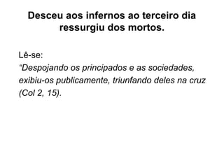 Desceu aos infernos ao terceiro dia
ressurgiu dos mortos.
Lê-se:
“Despojando os principados e as sociedades,
exibiu-os publicamente, triunfando deles na cruz
(Col 2, 15).
 