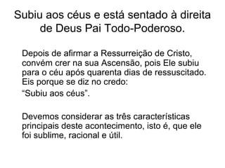 Subiu aos céus e está sentado à direita
de Deus Pai Todo-Poderoso.
Depois de afirmar a Ressurreição de Cristo,
convém crer na sua Ascensão, pois Ele subiu
para o céu após quarenta dias de ressuscitado.
Eis porque se diz no credo:
“Subiu aos céus”.
Devemos considerar as três características
principais deste acontecimento, isto é, que ele
foi sublime, racional e útil.
 