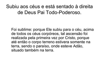 Subiu aos céus e está sentado à direita
de Deus Pai Todo-Poderoso.
Foi sublime: porque Ele subiu para o céu, acima
de todos os céus corpóreos, tal ascensão foi
realizada pela primeira vez por Cristo, porque
até então o corpo terreno estivera somente na
terra, sendo o paraíso, onde esteve Adão,
situado também na terra.
 