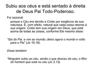 Subiu aos céus e está sentado à direita
de Deus Pai Todo-Poderoso.
Foi racional:
porque o Céu era devido a Cristo por exigência da sua
natureza. É, com efeito, natural que cada coisa retorne à
sua origem. Cristo tem sua origem em Deus, que está
acima de todas as coisas, conforme Ele mesmo disse:
“Saí do Pai, e vim ao mundo; deixo agora o mundo e volto
para o Pai” (Jo 16,18).
Disse também:
“Ninguém subiu ao céu, senão o que desceu do céu, o filho
do homem que está no céu (Jo 3,13).
 