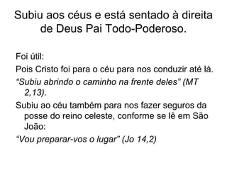 Subiu aos céus e está sentado à direita
de Deus Pai Todo-Poderoso.
Foi útil:
Pois Cristo foi para o céu para nos conduzir até lá.
“Subiu abrindo o caminho na frente deles” (MT
2,13).
Subiu ao céu também para nos fazer seguros da
posse do reino celeste, conforme se lê em São
João:
“Vou preparar-vos o lugar” (Jo 14,2)
 