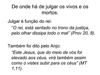 De onde há de julgar os vivos e os
mortos.
Julgar é função do rei:
“O rei, está sentado no trono da justiça,
pelo olhar dissipa todo o mal” (Prov 20, 8).
Também foi dito pelo Anjo:
“Este Jesus, que do meio de vós foi
elevado aos céus, virá também assim
como o vistes subir para os céus” (MT
1,11).
 