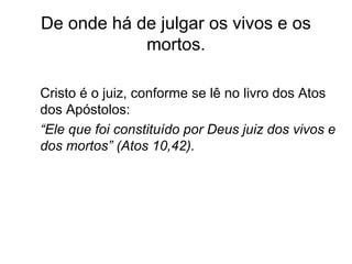 De onde há de julgar os vivos e os
mortos.
Cristo é o juiz, conforme se lê no livro dos Atos
dos Apóstolos:
“Ele que foi constituído por Deus juiz dos vivos e
dos mortos” (Atos 10,42).
 