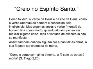“Creio no Espírito Santo.”
Como foi dito, o Verbo de Deus é o Filho de Deus, como
o verbo (mental) do homem é concebido pela
inteligência. Mas algumas vezes o verbo (mental) do
homem fica como morto, quando alguém pensa em
realizar alguma coisa, mas a vontade de executá-la não
se manifesta.
Assim também quando alguém crê e não faz as obras, a
sua fé pode ser chamada de morta.
“Como o corpo sem alma é morto, a fé sem as obras é
morta” (S. Tiago 2,26).
 