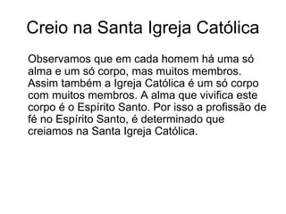 Creio na Santa Igreja Católica
Observamos que em cada homem há uma só
alma e um só corpo, mas muitos membros.
Assim também a Igreja Católica é um só corpo
com muitos membros. A alma que vivifica este
corpo é o Espírito Santo. Por isso a profissão de
fé no Espírito Santo, é determinado que
creiamos na Santa Igreja Católica.
 