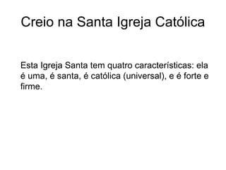 Creio na Santa Igreja Católica
Esta Igreja Santa tem quatro características: ela
é uma, é santa, é católica (universal), e é forte e
firme.
 
