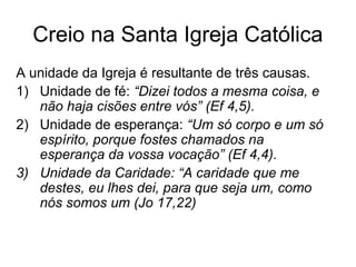 Creio na Santa Igreja Católica
A unidade da Igreja é resultante de três causas.
1) Unidade de fé: “Dizei todos a mesma coisa, e
não haja cisões entre vós” (Ef 4,5).
2) Unidade de esperança: “Um só corpo e um só
espírito, porque fostes chamados na
esperança da vossa vocação” (Ef 4,4).
3) Unidade da Caridade: “A caridade que me
destes, eu lhes dei, para que seja um, como
nós somos um (Jo 17,22)
 