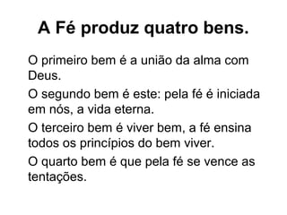A Fé produz quatro bens.
O primeiro bem é a união da alma com
Deus.
O segundo bem é este: pela fé é iniciada
em nós, a vida eterna.
O terceiro bem é viver bem, a fé ensina
todos os princípios do bem viver.
O quarto bem é que pela fé se vence as
tentações.
 