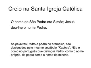Creio na Santa Igreja Católica
O nome de São Pedro era Simão; Jesus
deu-lhe o nome Pedro.
As palavras Pedro e pedra no aramaico, são
designados pelo mesmo vocábulo "Kephas". Não é
como no português que distingui Pedro, como o nome
próprio, de pedra como o nome do minério.
 