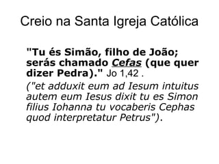 Creio na Santa Igreja Católica
"Tu és Simão, filho de João;
serás chamado Cefas (que quer
dizer Pedra)." Jo 1,42 .
("et adduxit eum ad Iesum intuitus
autem eum Iesus dixit tu es Simon
filius Iohanna tu vocaberis Cephas
quod interpretatur Petrus").
 