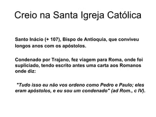 Creio na Santa Igreja Católica
Santo Inácio (+ 107), Bispo de Antioquia, que conviveu
longos anos com os apóstolos.
Condenado por Trajano, fez viagem para Roma, onde foi
supliciado, tendo escrito antes uma carta aos Romanos
onde diz:
"Tudo isso eu não vos ordeno como Pedro e Paulo; eles
eram apóstolos, e eu sou um condenado" (ad Rom., c IV).
 