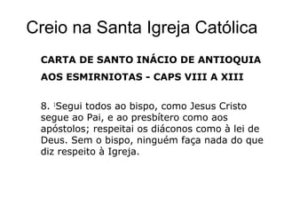 Creio na Santa Igreja Católica
CARTA DE SANTO INÁCIO DE ANTIOQUIA
AOS ESMIRNIOTAS - CAPS VIII A XIII
8. 1
Segui todos ao bispo, como Jesus Cristo
segue ao Pai, e ao presbítero como aos
apóstolos; respeitai os diáconos como à lei de
Deus. Sem o bispo, ninguém faça nada do que
diz respeito à Igreja.
 