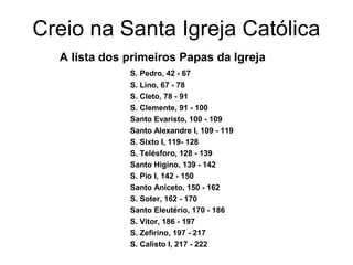 Creio na Santa Igreja Católica
A lista dos primeiros Papas da Igreja
S. Pedro, 42 - 67
S. Lino, 67 - 78
S. Cleto, 78 - 91
S. Clemente, 91 - 100
Santo Evaristo, 100 - 109
Santo Alexandre I, 109 - 119
S. Sixto I, 119- 128
S. Telésforo, 128 - 139
Santo Higino, 139 - 142
S. Pio I, 142 - 150
Santo Aniceto, 150 - 162
S. Soter, 162 - 170
Santo Eleutério, 170 - 186
S. Vitor, 186 - 197
S. Zefirino, 197 - 217
S. Calisto I, 217 - 222
 