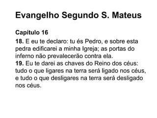 Evangelho Segundo S. Mateus
Capítulo 16
18. E eu te declaro: tu és Pedro, e sobre esta
pedra edificarei a minha Igreja; as portas do
inferno não prevalecerão contra ela.
19. Eu te darei as chaves do Reino dos céus:
tudo o que ligares na terra será ligado nos céus,
e tudo o que desligares na terra será desligado
nos céus.
 