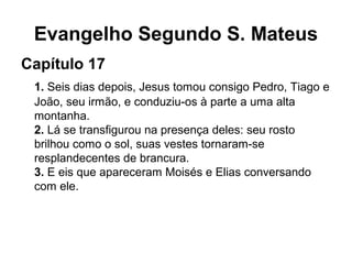 Evangelho Segundo S. Mateus
Capítulo 17
1. Seis dias depois, Jesus tomou consigo Pedro, Tiago e
João, seu irmão, e conduziu-os à parte a uma alta
montanha.
2. Lá se transfigurou na presença deles: seu rosto
brilhou como o sol, suas vestes tornaram-se
resplandecentes de brancura.
3. E eis que apareceram Moisés e Elias conversando
com ele.
 
