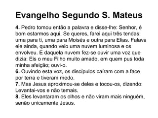 Evangelho Segundo S. Mateus
4. Pedro tomou então a palavra e disse-lhe: Senhor, é
bom estarmos aqui. Se queres, farei aqui três tendas:
uma para ti, uma para Moisés e outra para Elias. Falava
ele ainda, quando veio uma nuvem luminosa e os
envolveu. E daquela nuvem fez-se ouvir uma voz que
dizia: Eis o meu Filho muito amado, em quem pus toda
minha afeição; ouvi-o.
6. Ouvindo esta voz, os discípulos caíram com a face
por terra e tiveram medo.
7. Mas Jesus aproximou-se deles e tocou-os, dizendo:
Levantai-vos e não temais.
8. Eles levantaram os olhos e não viram mais ninguém,
senão unicamente Jesus.
 
