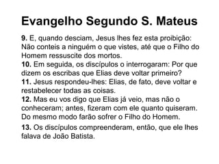 Evangelho Segundo S. Mateus
9. E, quando desciam, Jesus lhes fez esta proibição:
Não conteis a ninguém o que vistes, até que o Filho do
Homem ressuscite dos mortos.
10. Em seguida, os discípulos o interrogaram: Por que
dizem os escribas que Elias deve voltar primeiro?
11. Jesus respondeu-lhes: Elias, de fato, deve voltar e
restabelecer todas as coisas.
12. Mas eu vos digo que Elias já veio, mas não o
conheceram; antes, fizeram com ele quanto quiseram.
Do mesmo modo farão sofrer o Filho do Homem.
13. Os discípulos compreenderam, então, que ele lhes
falava de João Batista.
 