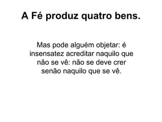 Mas pode alguém objetar: é
insensatez acreditar naquilo que
não se vê: não se deve crer
senão naquilo que se vê.
A Fé produz quatro bens.
 