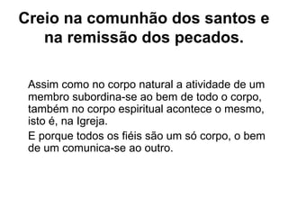 Creio na comunhão dos santos e
na remissão dos pecados.
Assim como no corpo natural a atividade de um
membro subordina-se ao bem de todo o corpo,
também no corpo espiritual acontece o mesmo,
isto é, na Igreja.
E porque todos os fiéis são um só corpo, o bem
de um comunica-se ao outro.
 