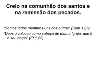 Creio na comunhão dos santos e
na remissão dos pecados.
“Somos todos membros uns dos outros” (Rom 12,5).
“Deus o colocou como cabeça de toda a Igreja, que é
o seu corpo” (Ef 1,22).
 
